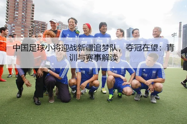 中国足球小将迎战新疆追梦队，夺冠在望：青训与赛事解读