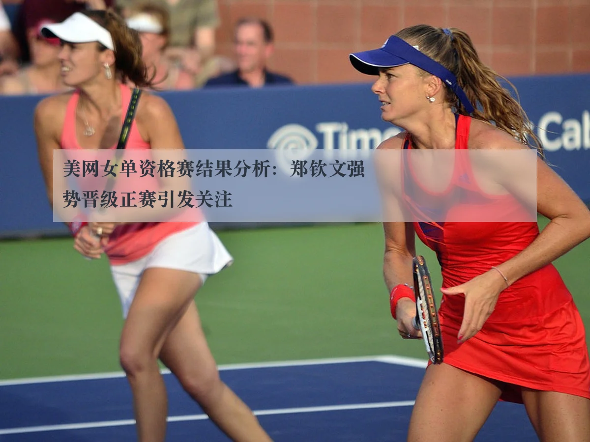 美网女单资格赛结果分析:郑钦文强势晋级正赛引发关注